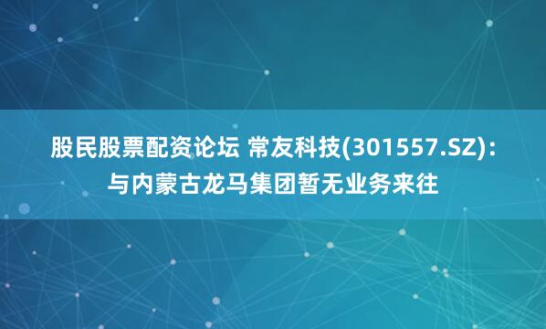 股民股票配资论坛 常友科技(301557.SZ)：与内蒙古龙马集团暂无业务来往