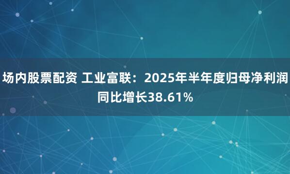 场内股票配资 工业富联：2025年半年度归母净利润同比增长38.61%
