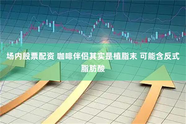 场内股票配资 咖啡伴侣其实是植脂末 可能含反式脂肪酸