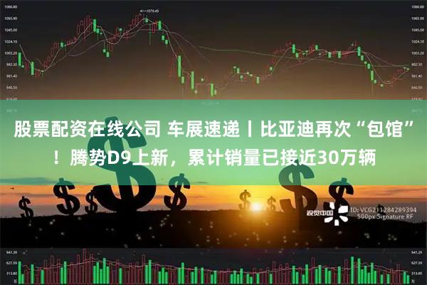 股票配资在线公司 车展速递丨比亚迪再次“包馆”！腾势D9上新，累计销量已接近30万辆