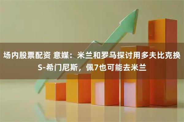 场内股票配资 意媒：米兰和罗马探讨用多夫比克换S-希门尼斯，佩7也可能去米兰