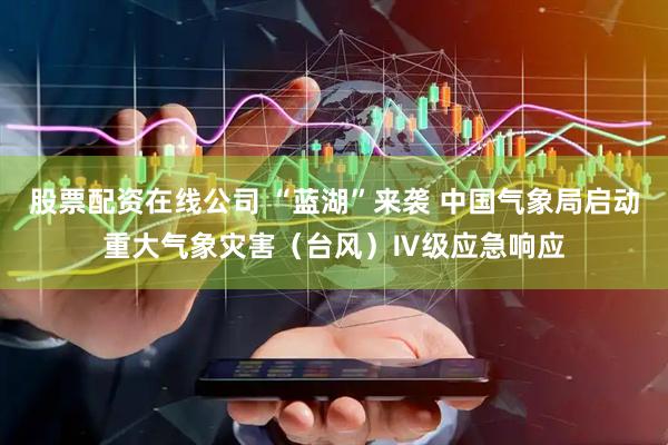 股票配资在线公司 “蓝湖”来袭 中国气象局启动重大气象灾害（台风）Ⅳ级应急响应
