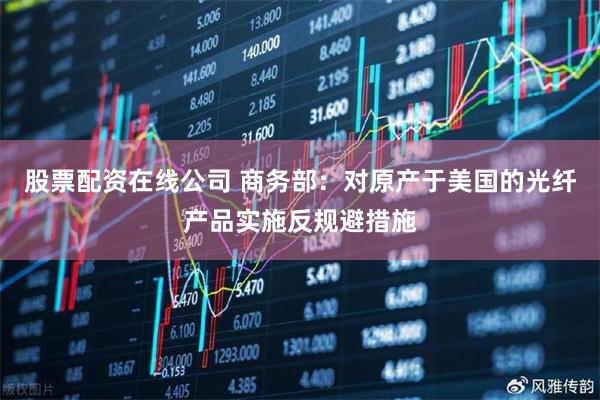 股票配资在线公司 商务部：对原产于美国的光纤产品实施反规避措施