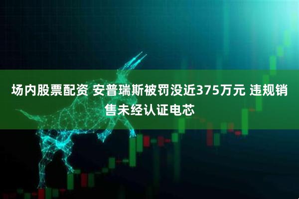 场内股票配资 安普瑞斯被罚没近375万元 违规销售未经认证电芯