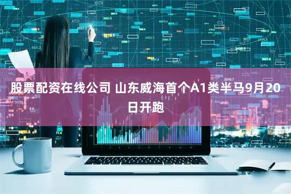 股票配资在线公司 山东威海首个A1类半马9月20日开跑