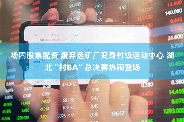 场内股票配资 废弃选矿厂变身村级运动中心&#32;湖北“村BA”总决赛热闹登场