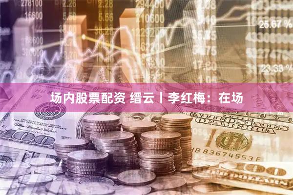 场内股票配资 缙云丨李红梅：在场
