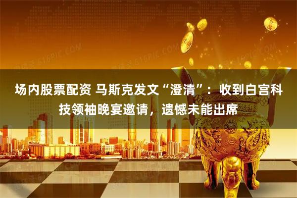 场内股票配资 马斯克发文“澄清”：收到白宫科技领袖晚宴邀请，遗憾未能出席