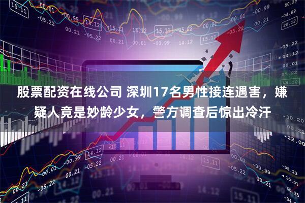 股票配资在线公司 深圳17名男性接连遇害，嫌疑人竟是妙龄少女，警方调查后惊出冷汗