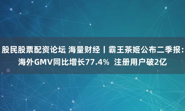 股民股票配资论坛 海量财经丨霸王茶姬公布二季报：海外GMV同比增长77.4%  注册用户破2亿