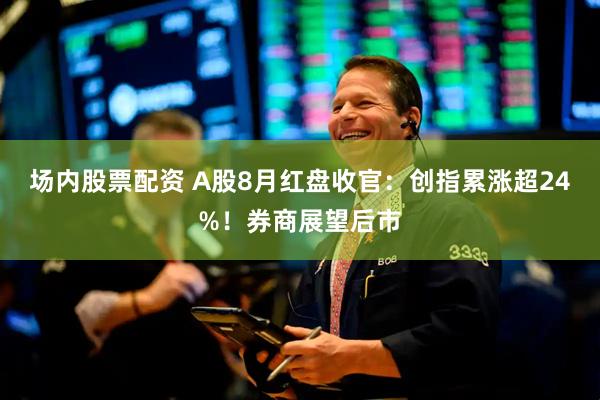 场内股票配资 A股8月红盘收官：创指累涨超24%！券商展望后市