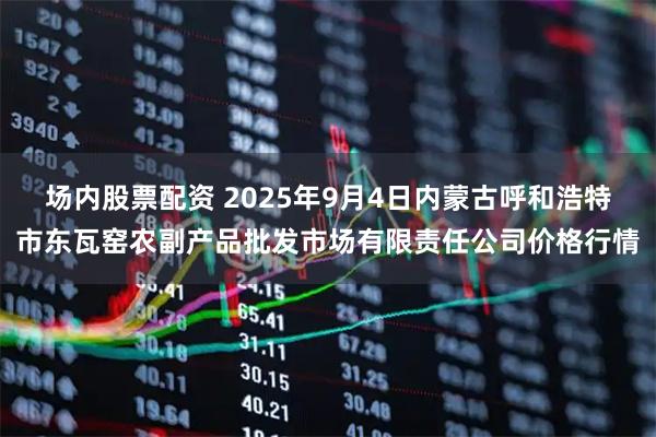 场内股票配资 2025年9月4日内蒙古呼和浩特市东瓦窑农副产品批发市场有限责任公司价格行情