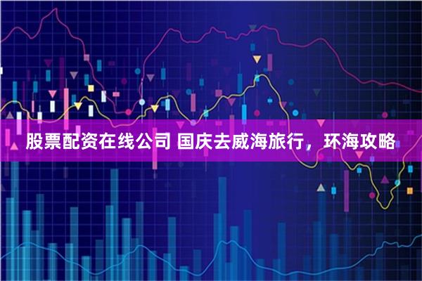 股票配资在线公司 国庆去威海旅行，环海攻略