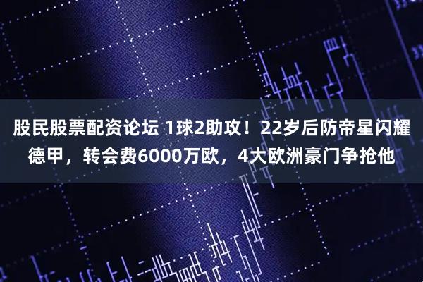 股民股票配资论坛 1球2助攻！22岁后防帝星闪耀德甲，转会费6000万欧，4大欧洲豪门争抢他