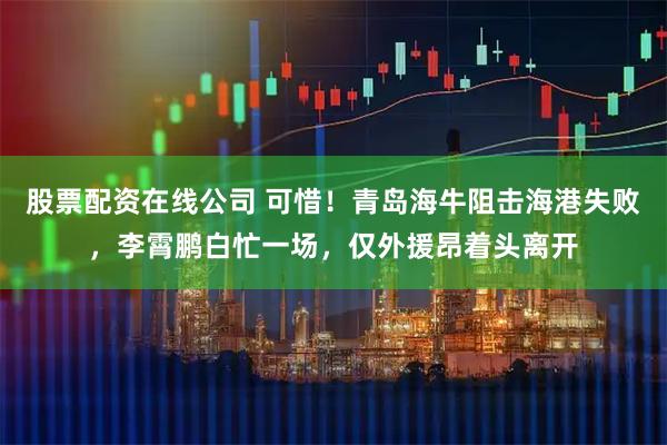 股票配资在线公司 可惜！青岛海牛阻击海港失败，李霄鹏白忙一场，仅外援昂着头离开