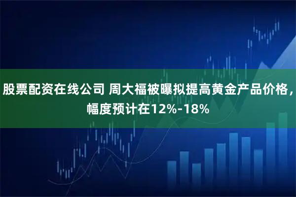 股票配资在线公司 周大福被曝拟提高黄金产品价格,幅度预计在12%-18%