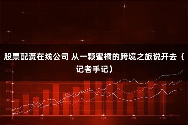 股票配资在线公司 从一颗蜜橘的跨境之旅说开去（记者手记）