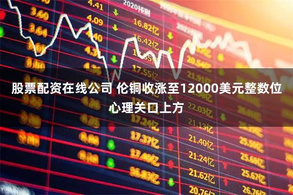 股票配资在线公司 伦铜收涨至12000美元整数位心理关口上方