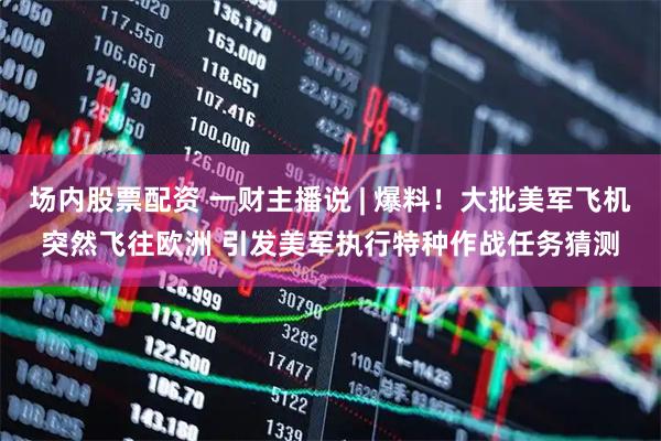 场内股票配资 一财主播说 | 爆料！大批美军飞机突然飞往欧洲 引发美军执行特种作战任务猜测