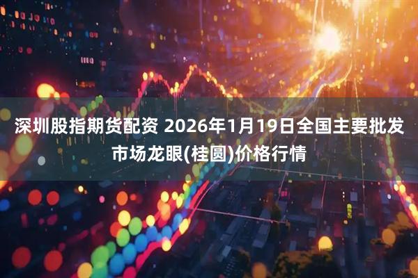 深圳股指期货配资 2026年1月19日全国主要批发市场龙眼(桂圆)价格行情