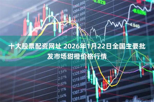 十大股票配资网址 2026年1月22日全国主要批发市场甜橙价格行情