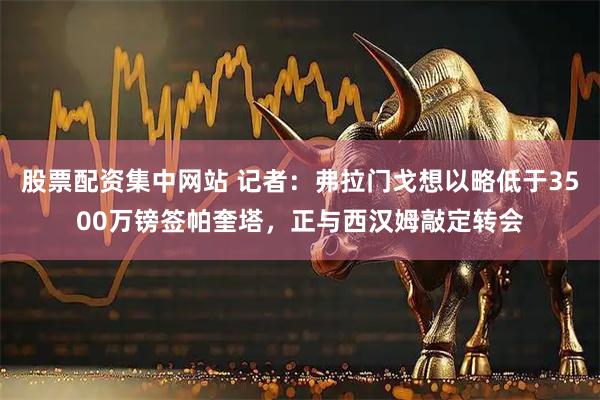 股票配资集中网站 记者：弗拉门戈想以略低于3500万镑签帕奎塔，正与西汉姆敲定转会