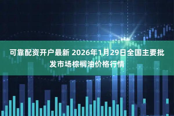 可靠配资开户最新 2026年1月29日全国主要批发市场棕榈油价格行情