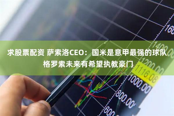 求股票配资 萨索洛CEO:国米是意甲最强的球队 格罗索未来有希望执教豪门