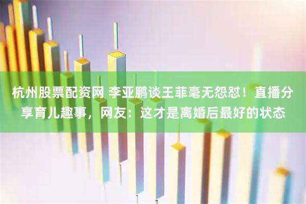 杭州股票配资网 李亚鹏谈王菲毫无怨怼！直播分享育儿趣事，网友：这才是离婚后最好的状态