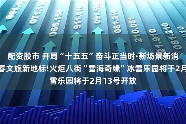 配资股市 开局“十五五”奋斗正当时·新场景新消费|解锁新春文旅新地标!火炬八街“雪海奇缘”冰雪乐园将于2月13号开放