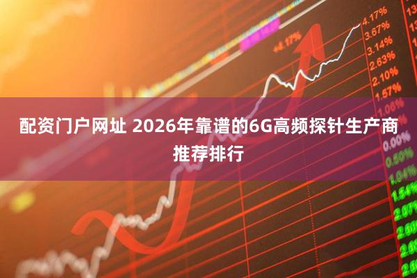 配资门户网址 2026年靠谱的6G高频探针生产商推荐排行