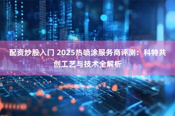 配资炒股入门 2025热喷涂服务商评测：科特共创工艺与技术全解析
