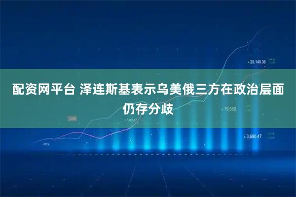 配资网平台 泽连斯基表示乌美俄三方在政治层面仍存分歧