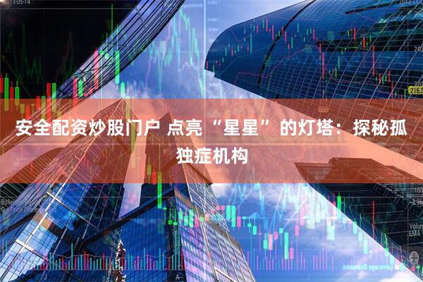 安全配资炒股门户 点亮 “星星” 的灯塔：探秘孤独症机构