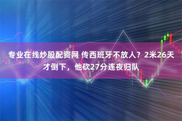 专业在线炒股配资网 传西班牙不放人？2米26天才倒下，他砍27分连夜归队