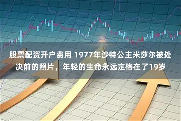 股票配资开户费用 1977年沙特公主米莎尔被处决前的照片，年轻的生命永远定格在了19岁