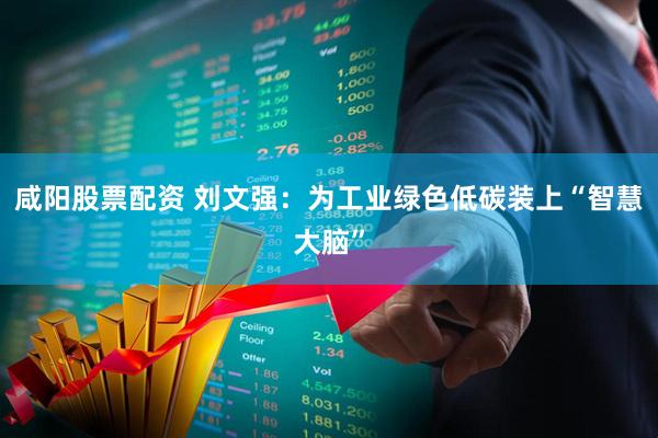 咸阳股票配资 刘文强:为工业绿色低碳装上“智慧大脑”