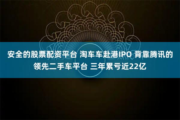 安全的股票配资平台 淘车车赴港IPO 背靠腾讯的领先二手车平台 三年累亏近22亿