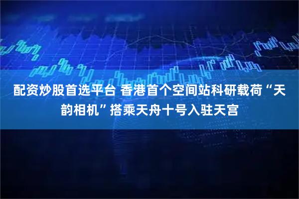 配资炒股首选平台 香港首个空间站科研载荷“天韵相机”搭乘天舟十号入驻天宫