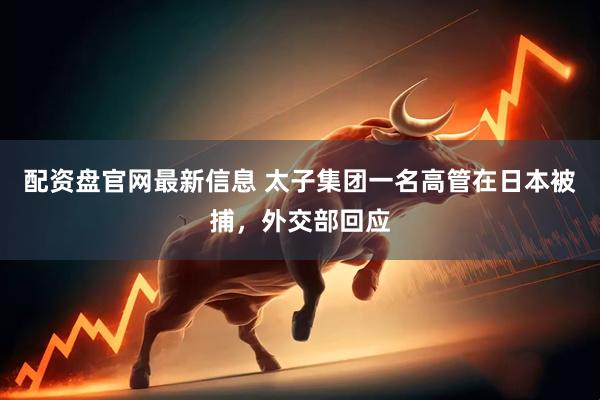 配资盘官网最新信息 太子集团一名高管在日本被捕，外交部回应
