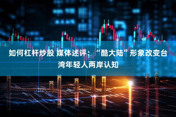 如何杠杆炒股 媒体述评：“酷大陆”形象改变台湾年轻人两岸认知