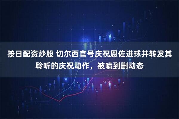 按日配资炒股 切尔西官号庆祝恩佐进球并转发其聆听的庆祝动作，被喷到删动态