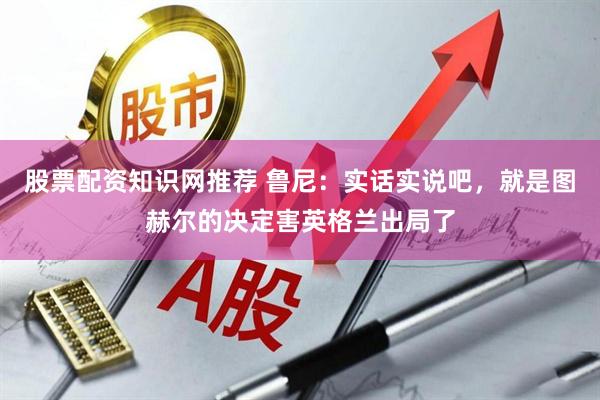 股票配资知识网推荐 鲁尼：实话实说吧，就是图赫尔的决定害英格兰出局了
