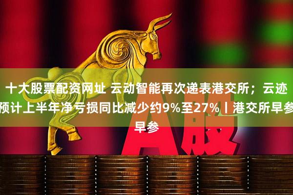 十大股票配资网址 云动智能再次递表港交所；云迹预计上半年净亏损同比减少约9%至27%丨港交所早参