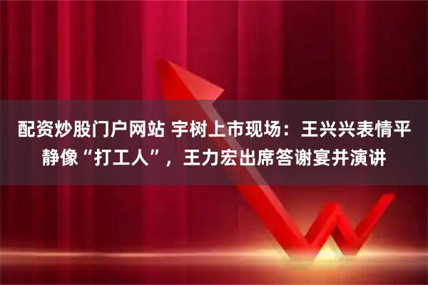 配资炒股门户网站 宇树上市现场：王兴兴表情平静像“打工人”，王力宏出席答谢宴并演讲