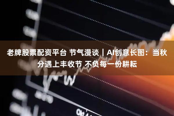 老牌股票配资平台 节气漫谈｜AI创意长图：当秋分遇上丰收节 不负每一份耕耘