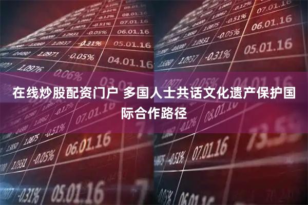 在线炒股配资门户 多国人士共话文化遗产保护国际合作路径