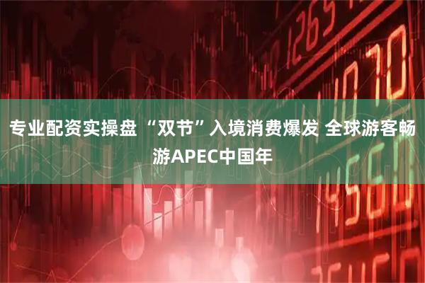 专业配资实操盘 “双节”入境消费爆发 全球游客畅游APEC中国年